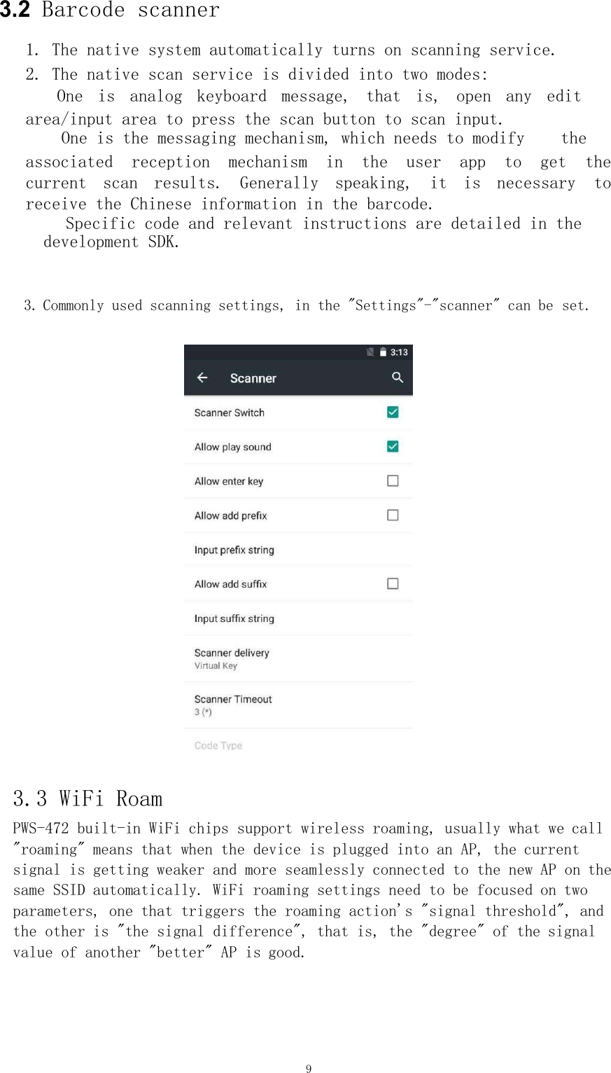 9   3.2  Barcode scanner    1. The native system automatically turns on scanning service.  2. The native scan service is divided into two modes:  One  is  analog  keyboard  message,  that  is,  open  any  edit  area/input area to press the scan button to scan input.     One is the messaging mechanism, which needs to modify    the   associated  reception  mechanism  in  the  user  app  to  get  the current  scan  results.  Generally  speaking,  it  is  necessary  to receive the Chinese information in the barcode.       Specific code and relevant instructions are detailed in the  development SDK.        3. Commonly used scanning settings, in the &quot;Settings&quot;-&quot;scanner&quot; can be set.       3.3 WiFi Roam     PWS-472 built-in WiFi chips support wireless roaming, usually what we call &quot;roaming&quot; means that when the device is plugged into an AP, the current signal is getting weaker and more seamlessly connected to the new AP on the same SSID automatically. WiFi roaming settings need to be focused on two parameters, one that triggers the roaming action&apos;s &quot;signal threshold&quot;, and the other is &quot;the signal difference&quot;, that is, the &quot;degree&quot; of the signal value of another &quot;better&quot; AP is good.     