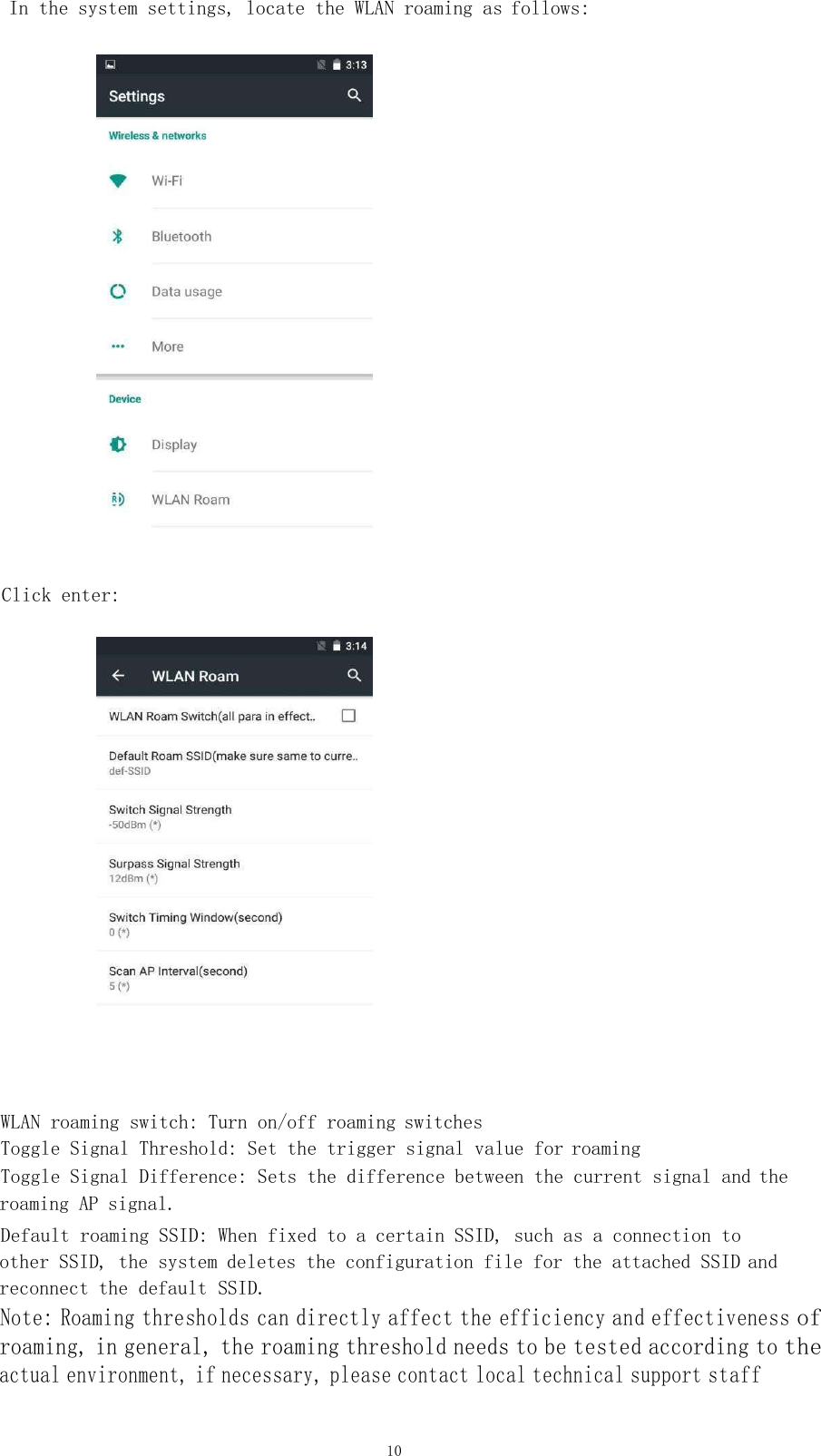 10   In the system settings, locate the WLAN roaming as follows:        Click enter:      WLAN roaming switch: Turn on/off roaming switches    Toggle Signal Threshold: Set the trigger signal value for roaming     Toggle Signal Difference: Sets the difference between the current signal and the  roaming AP signal.    Default roaming SSID: When fixed to a certain SSID, such as a connection to other SSID, the system deletes the configuration file for the attached SSID and reconnect the default SSID.    Note: Roaming thresholds can directly affect the efficiency and effectiveness of roaming, in general, the roaming threshold needs to be tested according to the actual environment, if necessary, please contact local technical support staff   