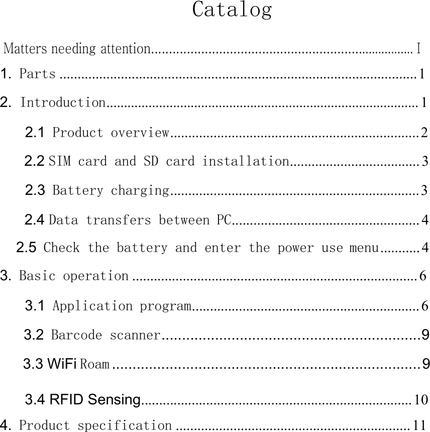  Catalog    Matters needing attention...........................................................................Ⅰ  1.  Parts ................................................................................................... 1  2.  Introduction......................................................................................... 1  2.1  Product overview..................................................................... 2  2.2 SIM card and SD card installation.................................... 3  2.3  Battery charging..................................................................... 3  2.4 Data transfers between PC.................................................... 4  2.5  Check the battery and enter the power use menu........... 4  3.  Basic operation ............................................................................... 6  3.1  Application program............................................................... 6  3.2  Barcode scanner...............................................................9  3.3 WiFi Roam ........................................................................... 9   3.4 RFID Sensing........................................................................... 10  4.  Product specification ................................................................. 11 