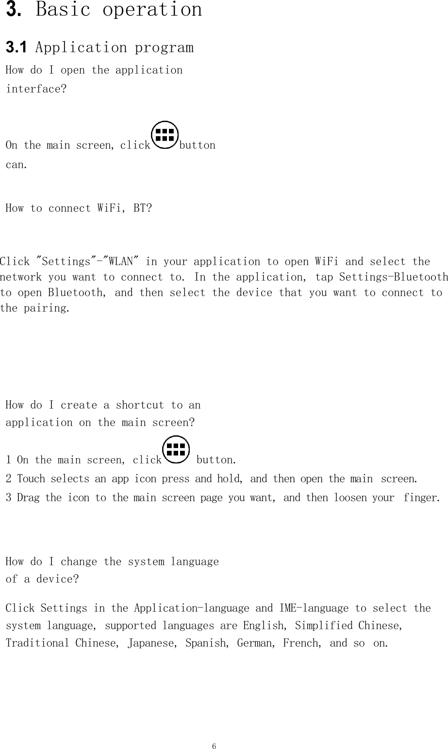 6           3. Basic operation     3.1  Application program   How do I open the application interface?       On the main screen, click button  can.        How to connect WiFi, BT?        Click &quot;Settings&quot;-&quot;WLAN&quot; in your application to open WiFi and select the  network you want to connect to. In the application, tap Settings-Bluetooth  to open Bluetooth, and then select the device that you want to connect to  the pairing.             How do I create a shortcut to an  application on the main screen?     1 On the main screen, click  button.    2 Touch selects an app icon press and hold, and then open the main  screen.     3 Drag the icon to the main screen page you want, and then loosen your  finger.         How do I change the system language  of a device?      Click Settings in the Application-language and IME-language to select the system language, supported languages are English, Simplified Chinese, Traditional Chinese, Japanese, Spanish, German, French, and so  on.     