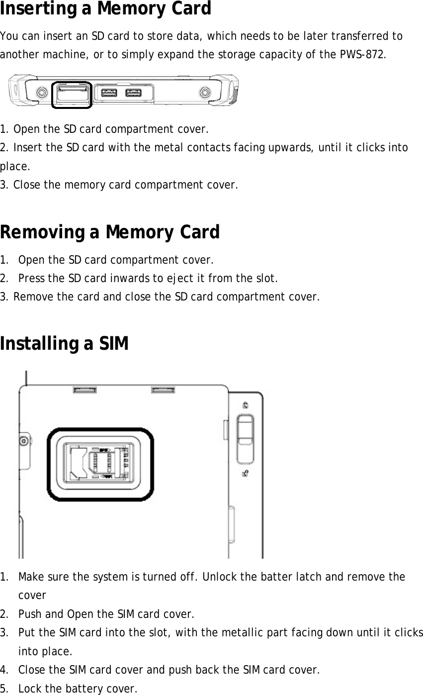 Inserting a Memory Card   You can insert an SD card to store data, which needs to be later transferred to another machine, or to simply expand the storage capacity of the PWS-872.    1. Open the SD card compartment cover. 2. Insert the SD card with the metal contacts facing upwards, until it clicks into place. 3. Close the memory card compartment cover.  Removing a Memory Card 1. Open the SD card compartment cover. 2. Press the SD card inwards to eject it from the slot. 3. Remove the card and close the SD card compartment cover.  Installing a SIM  1. Make sure the system is turned off. Unlock the batter latch and remove the cover 2. Push and Open the SIM card cover. 3. Put the SIM card into the slot, with the metallic part facing down until it clicks into place. 4. Close the SIM card cover and push back the SIM card cover. 5. Lock the battery cover. 