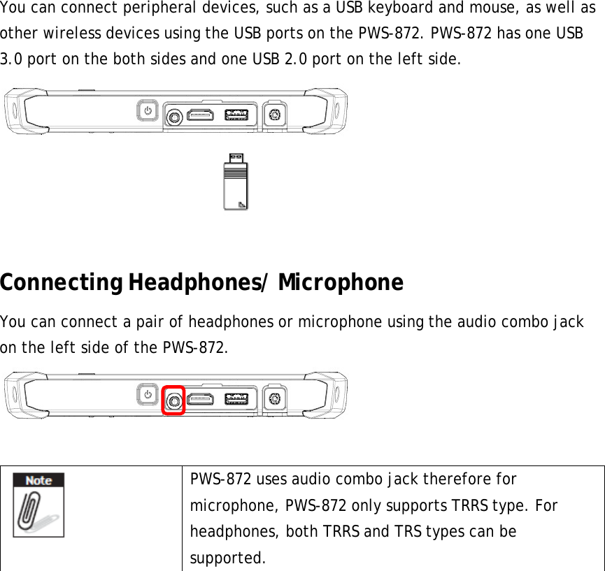 You can connect peripheral devices, such as a USB keyboard and mouse, as well as other wireless devices using the USB ports on the PWS-872. PWS-872 has one USB 3.0 port on the both sides and one USB 2.0 port on the left side.   Connecting Headphones/ Microphone You can connect a pair of headphones or microphone using the audio combo jack on the left side of the PWS-872.    PWS-872 uses audio combo jack therefore for microphone, PWS-872 only supports TRRS type. For headphones, both TRRS and TRS types can be supported.     