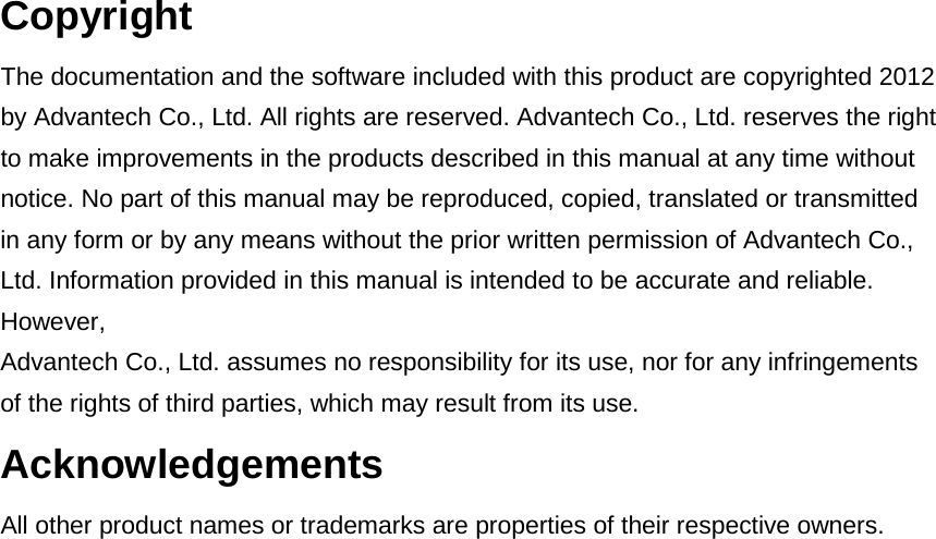 Copyright The documentation and the software included with this product are copyrighted 2012 by Advantech Co., Ltd. All rights are reserved. Advantech Co., Ltd. reserves the right to make improvements in the products described in this manual at any time without notice. No part of this manual may be reproduced, copied, translated or transmitted in any form or by any means without the prior written permission of Advantech Co., Ltd. Information provided in this manual is intended to be accurate and reliable. However, Advantech Co., Ltd. assumes no responsibility for its use, nor for any infringements of the rights of third parties, which may result from its use. Acknowledgements All other product names or trademarks are properties of their respective owners.      