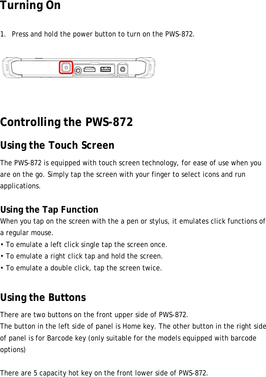 Turning On  1. Press and hold the power button to turn on the PWS-872.   24 Controlling the PWS-872 Using the Touch Screen The PWS-872 is equipped with touch screen technology, for ease of use when you are on the go. Simply tap the screen with your finger to select icons and run applications.  Using the Tap Function When you tap on the screen with the a pen or stylus, it emulates click functions of a regular mouse. • To emulate a left click single tap the screen once. • To emulate a right click tap and hold the screen. • To emulate a double click, tap the screen twice.  Using the Buttons There are two buttons on the front upper side of PWS-872. The button in the left side of panel is Home key. The other button in the right side of panel is for Barcode key (only suitable for the models equipped with barcode options)  There are 5 capacity hot key on the front lower side of PWS-872.      