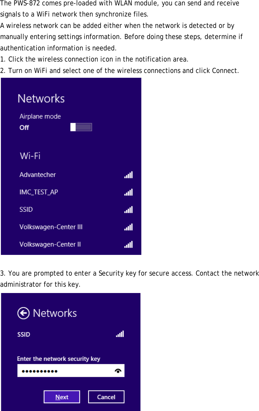  The PWS-872 comes pre-loaded with WLAN module, you can send and receive signals to a WiFi network then synchronize files. A wireless network can be added either when the network is detected or by manually entering settings information. Before doing these steps, determine if authentication information is needed. 1. Click the wireless connection icon in the notification area. 2. Turn on WiFi and select one of the wireless connections and click Connect.   3. You are prompted to enter a Security key for secure access. Contact the network administrator for this key.  