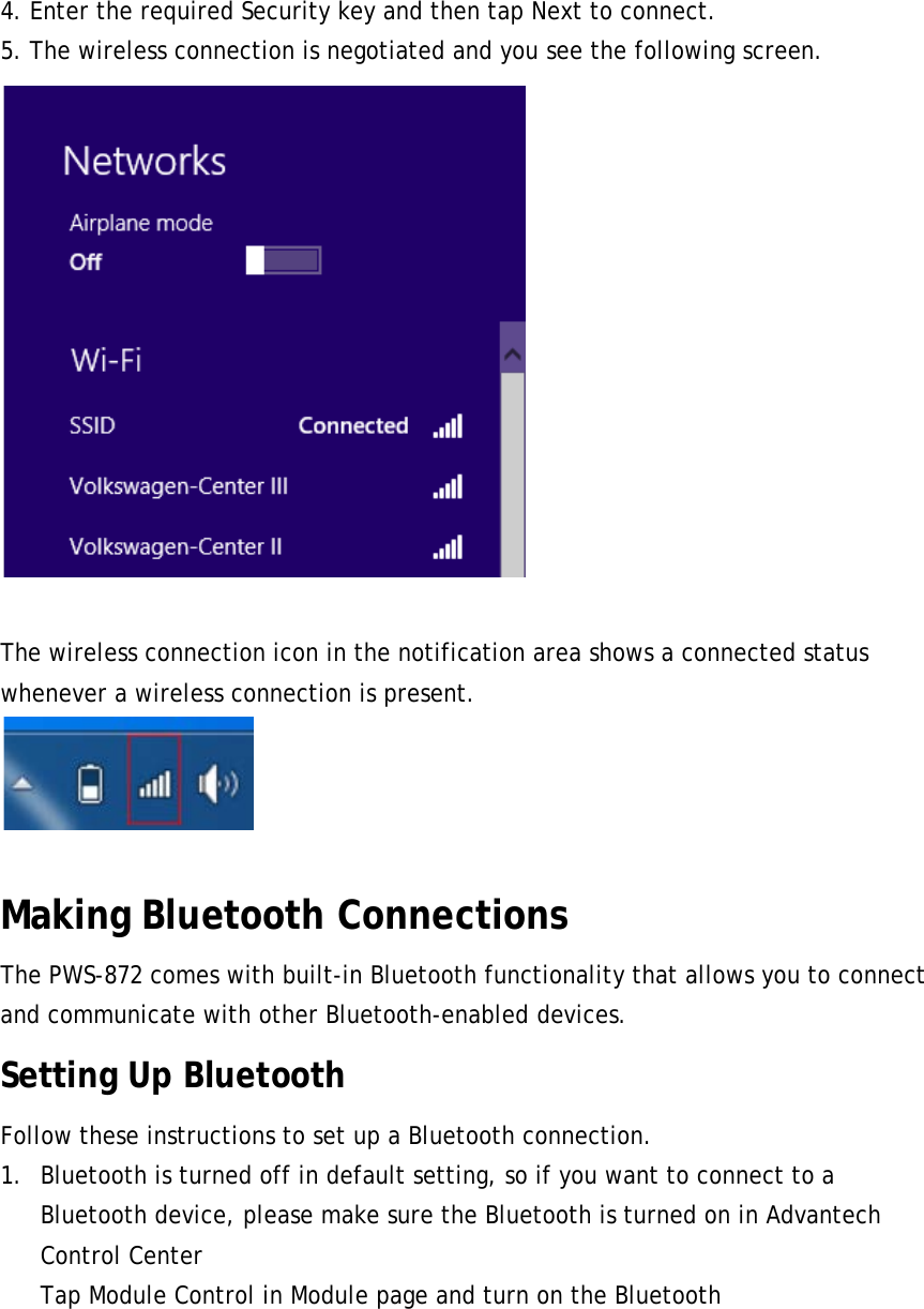 4. Enter the required Security key and then tap Next to connect. 5. The wireless connection is negotiated and you see the following screen.   The wireless connection icon in the notification area shows a connected status whenever a wireless connection is present.   Making Bluetooth Connections The PWS-872 comes with built-in Bluetooth functionality that allows you to connect and communicate with other Bluetooth-enabled devices. Setting Up Bluetooth Follow these instructions to set up a Bluetooth connection. 1. Bluetooth is turned off in default setting, so if you want to connect to a Bluetooth device, please make sure the Bluetooth is turned on in Advantech Control Center Tap Module Control in Module page and turn on the Bluetooth 