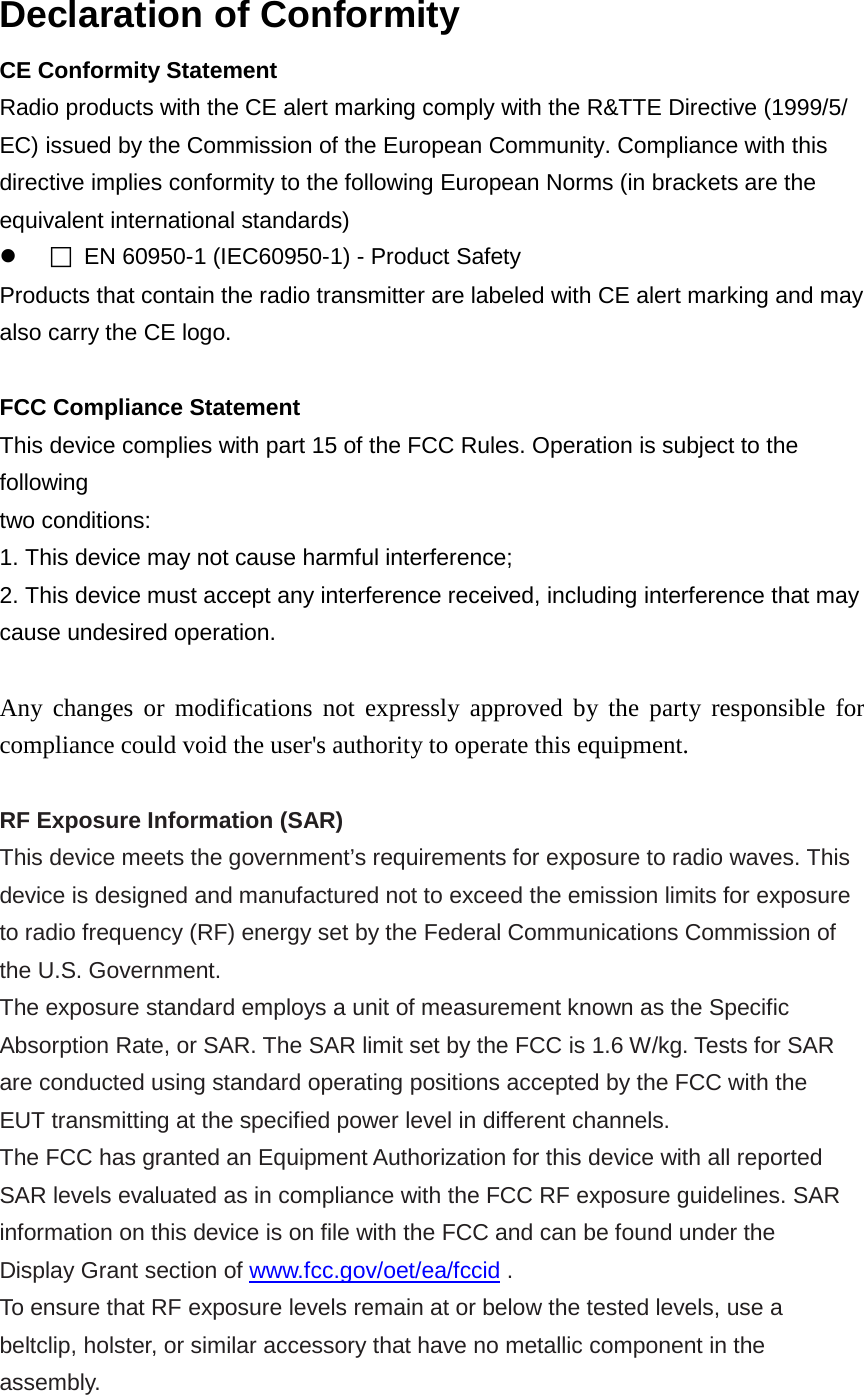 Declaration of Conformity CE Conformity Statement Radio products with the CE alert marking comply with the R&amp;TTE Directive (1999/5/ EC) issued by the Commission of the European Community. Compliance with this directive implies conformity to the following European Norms (in brackets are the equivalent international standards)   EN 60950-1 (IEC60950-1) - Product Safety Products that contain the radio transmitter are labeled with CE alert marking and may also carry the CE logo.  FCC Compliance Statement This device complies with part 15 of the FCC Rules. Operation is subject to the following two conditions: 1. This device may not cause harmful interference; 2. This device must accept any interference received, including interference that may cause undesired operation.  Any changes or modifications not expressly approved by the party responsible for compliance could void the user&apos;s authority to operate this equipment.  RF Exposure Information (SAR) This device meets the government’s requirements for exposure to radio waves. This device is designed and manufactured not to exceed the emission limits for exposure to radio frequency (RF) energy set by the Federal Communications Commission of the U.S. Government. The exposure standard employs a unit of measurement known as the Specific Absorption Rate, or SAR. The SAR limit set by the FCC is 1.6 W/kg. Tests for SAR are conducted using standard operating positions accepted by the FCC with the EUT transmitting at the specified power level in different channels. The FCC has granted an Equipment Authorization for this device with all reported SAR levels evaluated as in compliance with the FCC RF exposure guidelines. SAR information on this device is on file with the FCC and can be found under the Display Grant section of www.fcc.gov/oet/ea/fccid . To ensure that RF exposure levels remain at or below the tested levels, use a beltclip, holster, or similar accessory that have no metallic component in the assembly. 