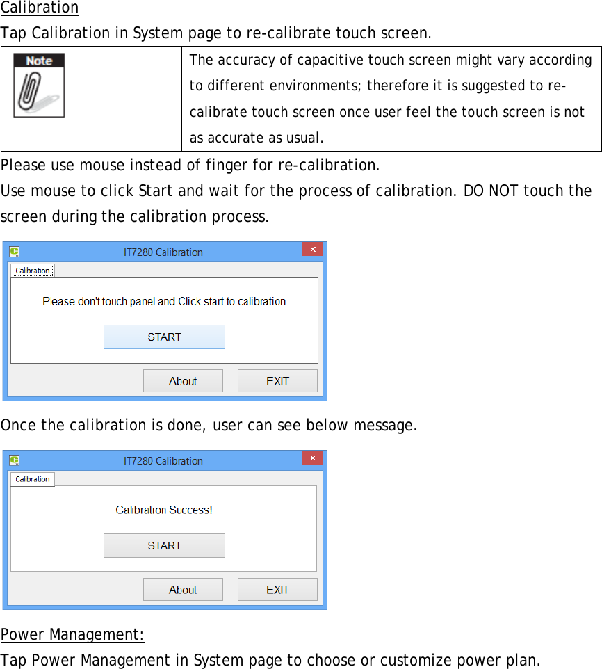 Calibration Tap Calibration in System page to re-calibrate touch screen.  The accuracy of capacitive touch screen might vary according to different environments; therefore it is suggested to re-calibrate touch screen once user feel the touch screen is not as accurate as usual. Please use mouse instead of finger for re-calibration. Use mouse to click Start and wait for the process of calibration. DO NOT touch the screen during the calibration process.  Once the calibration is done, user can see below message.  Power Management: Tap Power Management in System page to choose or customize power plan. 