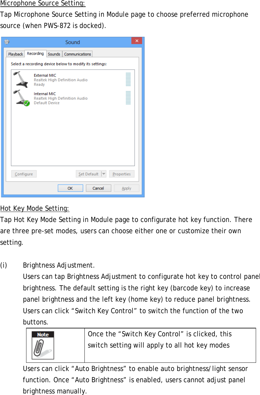 Microphone Source Setting: Tap Microphone Source Setting in Module page to choose preferred microphone source (when PWS-872 is docked).  Hot Key Mode Setting: Tap Hot Key Mode Setting in Module page to configurate hot key function. There are three pre-set modes, users can choose either one or customize their own setting.  (i) Brightness Adjustment.   Users can tap Brightness Adjustment to configurate hot key to control panel brightness. The default setting is the right key (barcode key) to increase panel brightness and the left key (home key) to reduce panel brightness. Users can click “Switch Key Control” to switch the function of the two buttons.    Once the “Switch Key Control” is clicked, this switch setting will apply to all hot key modes Users can click “Auto Brightness” to enable auto brightness/light sensor function. Once “Auto Brightness” is enabled, users cannot adjust panel brightness manually. 