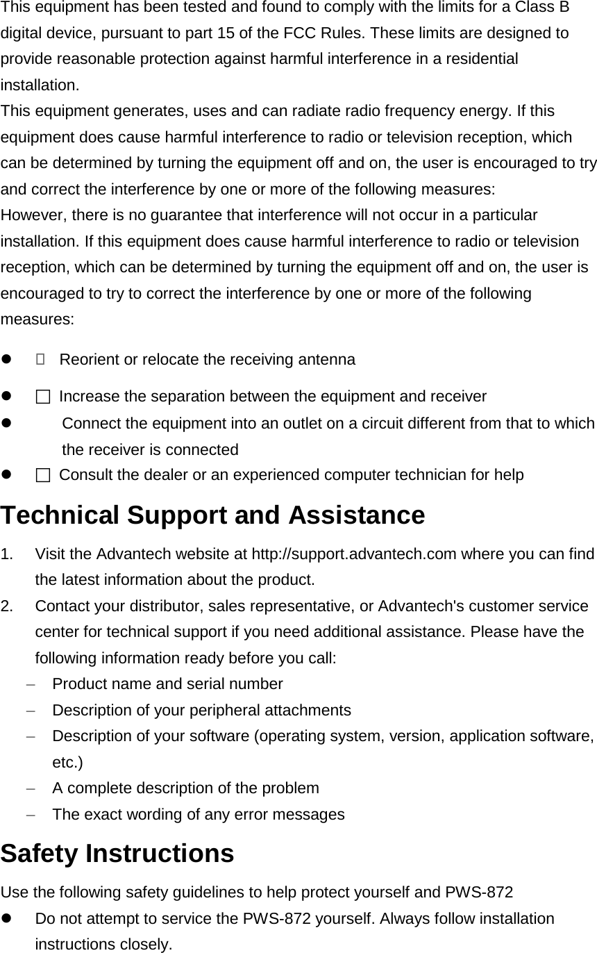  This equipment has been tested and found to comply with the limits for a Class B digital device, pursuant to part 15 of the FCC Rules. These limits are designed to provide reasonable protection against harmful interference in a residential installation. This equipment generates, uses and can radiate radio frequency energy. If this equipment does cause harmful interference to radio or television reception, which can be determined by turning the equipment off and on, the user is encouraged to try and correct the interference by one or more of the following measures: However, there is no guarantee that interference will not occur in a particular installation. If this equipment does cause harmful interference to radio or television reception, which can be determined by turning the equipment off and on, the user is encouraged to try to correct the interference by one or more of the following measures:   Reorient or relocate the receiving antenna   Increase the separation between the equipment and receiver  Connect the equipment into an outlet on a circuit different from that to which the receiver is connected   Consult the dealer or an experienced computer technician for help Technical Support and Assistance 1. Visit the Advantech website at http://support.advantech.com where you can find the latest information about the product. 2. Contact your distributor, sales representative, or Advantech&apos;s customer service center for technical support if you need additional assistance. Please have the following information ready before you call: –  Product name and serial number –  Description of your peripheral attachments –  Description of your software (operating system, version, application software, etc.) –  A complete description of the problem –  The exact wording of any error messages Safety Instructions Use the following safety guidelines to help protect yourself and PWS-872  Do not attempt to service the PWS-872 yourself. Always follow installation instructions closely. 
