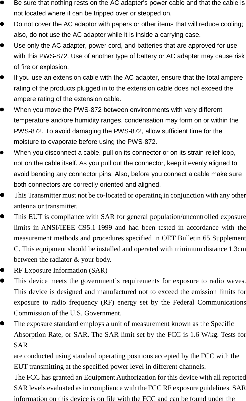  Be sure that nothing rests on the AC adapter&apos;s power cable and that the cable is not located where it can be tripped over or stepped on.  Do not cover the AC adaptor with papers or other items that will reduce cooling; also, do not use the AC adapter while it is inside a carrying case.  Use only the AC adapter, power cord, and batteries that are approved for use with this PWS-872. Use of another type of battery or AC adapter may cause risk of fire or explosion.  If you use an extension cable with the AC adapter, ensure that the total ampere rating of the products plugged in to the extension cable does not exceed the ampere rating of the extension cable.  When you move the PWS-872 between environments with very different temperature and/ore humidity ranges, condensation may form on or within the PWS-872. To avoid damaging the PWS-872, allow sufficient time for the moisture to evaporate before using the PWS-872.  When you disconnect a cable, pull on its connector or on its strain relief loop, not on the cable itself. As you pull out the connector, keep it evenly aligned to avoid bending any connector pins. Also, before you connect a cable make sure both connectors are correctly oriented and aligned.  This Transmitter must not be co-located or operating in conjunction with any other antenna or transmitter.  This EUT is compliance with SAR for general population/uncontrolled exposure limits in ANSI/IEEE C95.1-1999 and had been tested in accordance with the measurement methods and procedures specified in OET Bulletin 65 Supplement C. This equipment should be installed and operated with minimum distance 1.3cm between the radiator &amp; your body.  RF Exposure Information (SAR)  This device meets the government’s requirements for exposure to radio waves. This device is designed and manufactured not to exceed the emission limits for exposure to radio frequency (RF) energy set by the Federal Communications Commission of the U.S. Government.  The exposure standard employs a unit of measurement known as the Specific Absorption Rate, or SAR. The SAR limit set by the FCC is 1.6 W/kg. Tests for SAR are conducted using standard operating positions accepted by the FCC with the EUT transmitting at the specified power level in different channels. The FCC has granted an Equipment Authorization for this device with all reported SAR levels evaluated as in compliance with the FCC RF exposure guidelines. SAR information on this device is on file with the FCC and can be found under the 