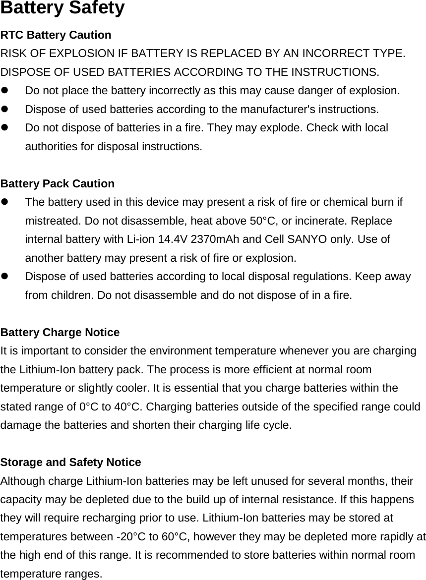 Battery Safety RTC Battery Caution RISK OF EXPLOSION IF BATTERY IS REPLACED BY AN INCORRECT TYPE. DISPOSE OF USED BATTERIES ACCORDING TO THE INSTRUCTIONS.  Do not place the battery incorrectly as this may cause danger of explosion.  Dispose of used batteries according to the manufacturer&apos;s instructions.  Do not dispose of batteries in a fire. They may explode. Check with local authorities for disposal instructions.  Battery Pack Caution  The battery used in this device may present a risk of fire or chemical burn if mistreated. Do not disassemble, heat above 50°C, or incinerate. Replace internal battery with Li-ion 14.4V 2370mAh and Cell SANYO only. Use of another battery may present a risk of fire or explosion.  Dispose of used batteries according to local disposal regulations. Keep away from children. Do not disassemble and do not dispose of in a fire.  Battery Charge Notice It is important to consider the environment temperature whenever you are charging the Lithium-Ion battery pack. The process is more efficient at normal room temperature or slightly cooler. It is essential that you charge batteries within the stated range of 0°C to 40°C. Charging batteries outside of the specified range could damage the batteries and shorten their charging life cycle.  Storage and Safety Notice Although charge Lithium-Ion batteries may be left unused for several months, their capacity may be depleted due to the build up of internal resistance. If this happens they will require recharging prior to use. Lithium-Ion batteries may be stored at temperatures between -20°C to 60°C, however they may be depleted more rapidly at the high end of this range. It is recommended to store batteries within normal room temperature ranges.   