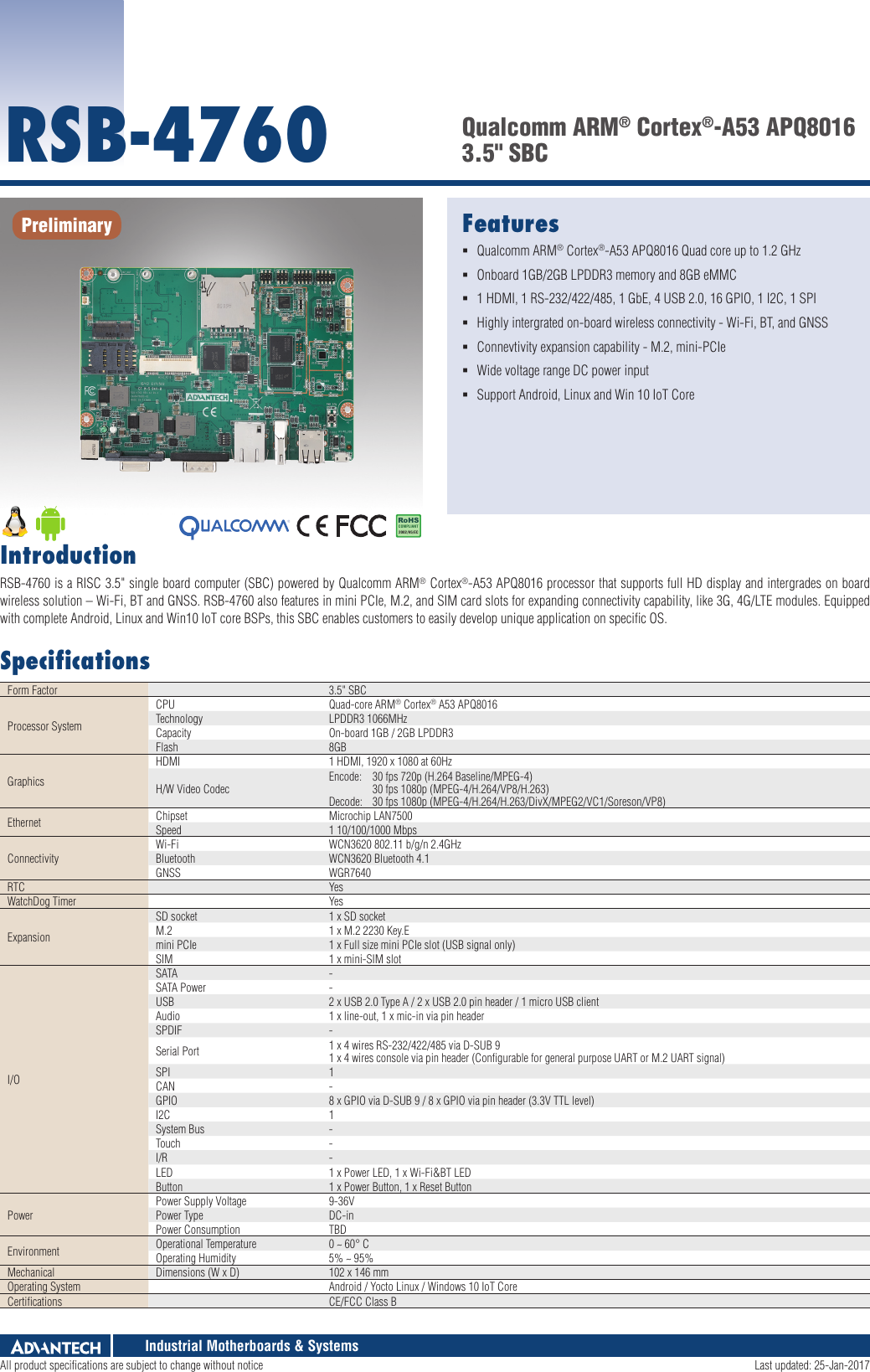 Industrial Motherboards &amp; SystemsFeatures Qualcomm ARM® Cortex®-A53 APQ8016 Quad core up to 1.2 GHz Onboard 1GB/2GB LPDDR3 memory and 8GB eMMC 1 HDMI, 1 RS-232/422/485, 1 GbE, 4 USB 2.0, 16 GPIO, 1 I2C, 1 SPI Highly intergrated on-board wireless connectivity - Wi-Fi, BT, and GNSS  Connevtivity expansion capability - M.2, mini-PCIe Wide voltage range DC power input Support Android, Linux and Win 10 IoT CoreRSB-4760 Qualcomm ARM® Cortex®-A53 APQ8016 3.5&quot; SBCIntroductionRSB-4760 is a RISC 3.5&quot; single board computer (SBC) powered by Qualcomm ARM® Cortex®-A53 APQ8016 processor that supports full HD display and intergrades on board wireless solution – Wi-Fi, BT and GNSS. RSB-4760 also features in mini PCIe, M.2, and SIM card slots for expanding connectivity capability, like 3G, 4G/LTE modules. Equipped with complete Android, Linux and Win10 IoT core BSPs, this SBC enables customers to easily develop unique application on speciﬁc OS.SpeciﬁcationsForm Factor 3.5&quot; SBCProcessor SystemCPU Quad-core ARM® Cortex® A53 APQ8016Technology LPDDR3 1066MHzCapacity On-board 1GB / 2GB LPDDR3Flash 8GBGraphicsHDMI 1 HDMI, 1920 x 1080 at 60HzH/W Video Codec Encode:  30 fps 720p (H.264 Baseline/MPEG-4)   30 fps 1080p (MPEG-4/H.264/VP8/H.263) Decode:  30 fps 1080p (MPEG-4/H.264/H.263/DivX/MPEG2/VC1/Soreson/VP8)Ethernet Chipset Microchip LAN7500Speed 1 10/100/1000 MbpsConnectivityWi-Fi WCN3620 802.11 b/g/n 2.4GHzBluetooth WCN3620 Bluetooth 4.1GNSS WGR7640 RTC YesWatchDog Timer YesExpansionSD socket 1 x SD socketM.2 1 x M.2 2230 Key.Emini PCIe 1 x Full size mini PCIe slot (USB signal only)SIM 1 x mini-SIM slotI/OSATA -SATA Power -USB 2 x USB 2.0 Type A / 2 x USB 2.0 pin header / 1 micro USB clientAudio 1 x line-out, 1 x mic-in via pin headerSPDIF -Serial Port  1 x 4 wires RS-232/422/485 via D-SUB 9 1 x 4 wires console via pin header (Conﬁgurable for general purpose UART or M.2 UART signal)SPI 1CAN -GPIO 8 x GPIO via D-SUB 9 / 8 x GPIO via pin header (3.3V TTL level)I2C 1System Bus -Touch -I/R -LED 1 x Power LED, 1 x Wi-Fi&amp;BT LEDButton 1 x Power Button, 1 x Reset ButtonPowerPower Supply Voltage 9-36VPower Type DC-inPower Consumption TBDEnvironment Operational Temperature 0 ~ 60° C Operating Humidity 5% ~ 95%Mechanical Dimensions (W x D) 102 x 146 mmOperating System Android / Yocto Linux / Windows 10 IoT CoreCertiﬁcations CE/FCC Class BPreliminaryRoHSCOMPLIANT2002/95/ECAll product specifications are subject to change without notice  Last updated: 25-Jan-2017