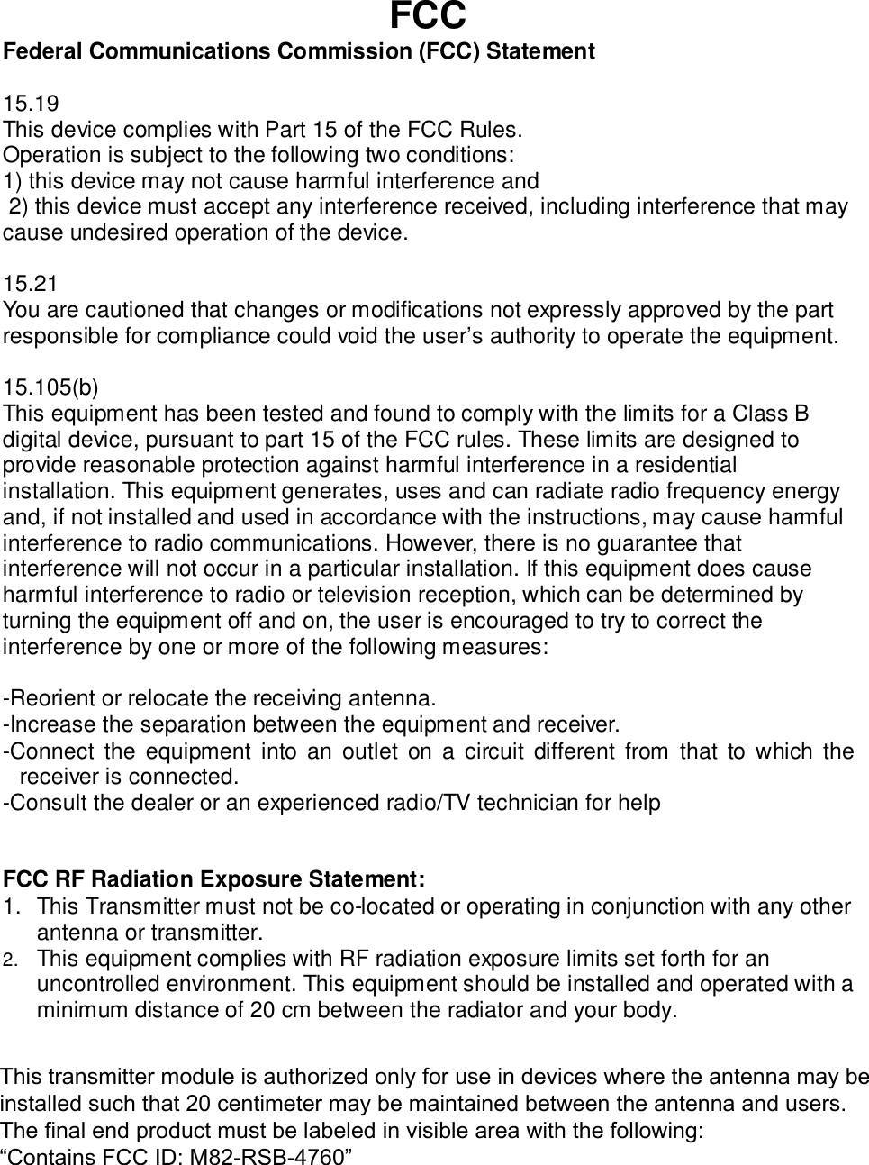 FCCFederal Communications Commission (FCC) Statement15.19This device complies with Part 15 of the FCC Rules.Operation is subject to the following two conditions:1) this device may not cause harmful interference and2) this device must accept any interference received, including interference that maycause undesired operation of the device.15.21You are cautioned that changes or modifications not expressly approved by the partresponsible for compliance could void the user’s authority to operate the equipment.15.105(b)This equipment has been tested and found to comply with the limits for a Class Bdigital device, pursuant to part 15 of the FCC rules. These limits are designed toprovide reasonable protection against harmful interference in a residentialinstallation. This equipment generates, uses and can radiate radio frequency energyand, if not installed and used in accordance with the instructions, may cause harmfulinterference to radio communications. However, there is no guarantee thatinterference will not occur in a particular installation. If this equipment does causeharmful interference to radio or television reception, which can be determined byturning the equipment off and on, the user is encouraged to try to correct theinterference by one or more of the following measures:-Reorient or relocate the receiving antenna.-Increase the separation between the equipment and receiver.-Connect the equipment into an outlet on a circuit different from that to which thereceiver is connected.-Consult the dealer or an experienced radio/TV technician for helpFCC RF Radiation Exposure Statement:1. This Transmitter must not be co-located or operating in conjunction with any otherantenna or transmitter.2. This equipment complies with RF radiation exposure limits set forth for anuncontrolled environment. This equipment should be installed and operated with aminimum distance of 20 cm between the radiator and your body.This transmitter module is authorized only for use in devices where the antenna may be installed such that 20 centimeter may be maintained between the antenna and users. The final end product must be labeled in visible area with the following: “Contains FCC ID: M82-RSB-4760” 