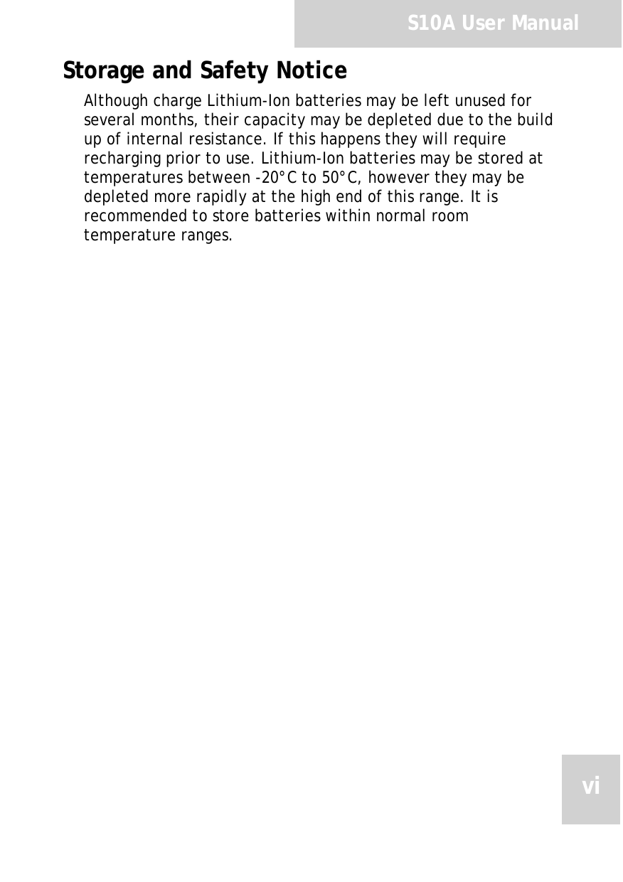 S10A User ManualviStorage and Safety NoticeAlthough charge Lithium-Ion batteries may be left unused for several months, their capacity may be depleted due to the build up of internal resistance. If this happens they will require recharging prior to use. Lithium-Ion batteries may be stored at temperatures between -20°C to 50°C, however they may be depleted more rapidly at the high end of this range. It is recommended to store batteries within normal room temperature ranges.