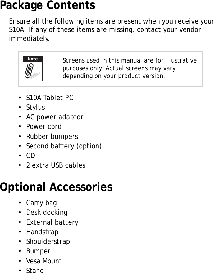 S10A User Manual2Package ContentsEnsure all the following items are present when you receive your S10A. If any of these items are missing, contact your vendor immediately.•  S10A Tablet PC•  Stylus•  AC power adaptor•  Power cord•  Rubber bumpers•  Second battery (option)•  CD•  2 extra USB cablesOptional Accessories•  Carry bag•  Desk docking•  External battery•  Handstrap•  Shoulderstrap•  Bumper•  Vesa Mount•  StandScreens used in this manual are for illustrative purposes only. Actual screens may vary depending on your product version.Note