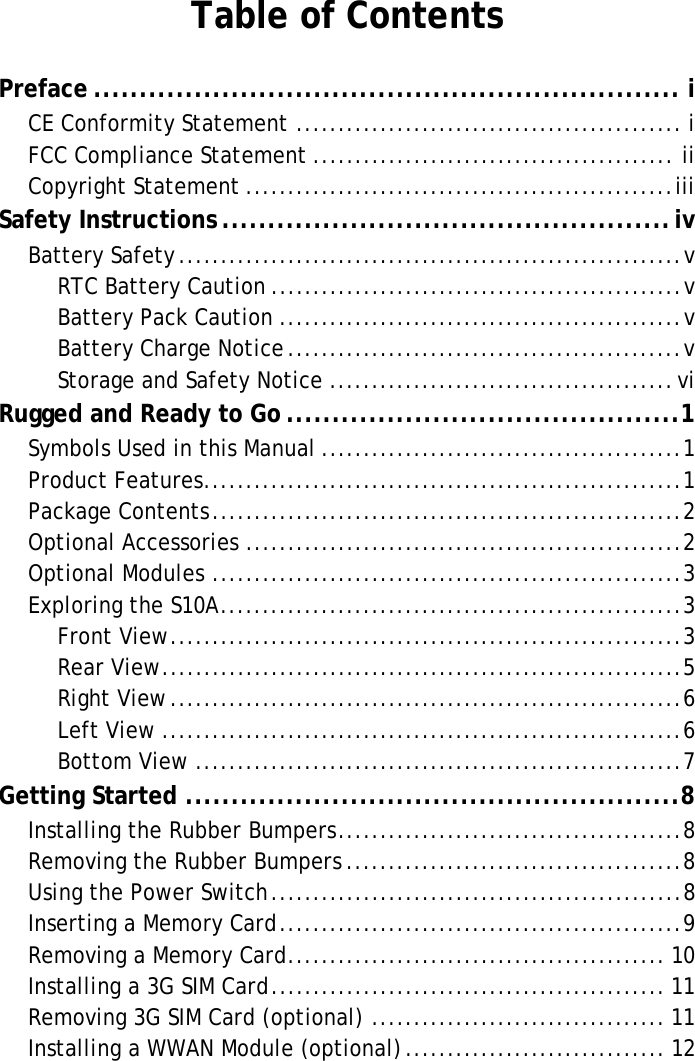 S10A User ManualTable of ContentsPreface ................................................................ iCE Conformity Statement .............................................. iFCC Compliance Statement ........................................... iiCopyright Statement ...................................................iiiSafety Instructions .................................................ivBattery Safety............................................................vRTC Battery Caution .................................................vBattery Pack Caution ................................................vBattery Charge Notice...............................................vStorage and Safety Notice .........................................viRugged and Ready to Go ...........................................1Symbols Used in this Manual ...........................................1Product Features.........................................................1Package Contents........................................................2Optional Accessories ....................................................2Optional Modules ........................................................3Exploring the S10A.......................................................3Front View.............................................................3Rear View..............................................................5Right View.............................................................6Left View ..............................................................6Bottom View ..........................................................7Getting Started ......................................................8Installing the Rubber Bumpers.........................................8Removing the Rubber Bumpers ........................................8Using the Power Switch.................................................8Inserting a Memory Card................................................9Removing a Memory Card............................................. 10Installing a 3G SIM Card............................................... 11Removing 3G SIM Card (optional) ................................... 11Installing a WWAN Module (optional)............................... 12