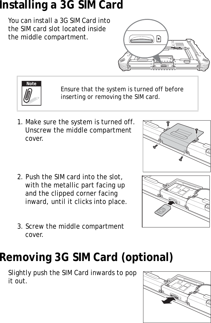 S10A User Manual11Installing a 3G SIM CardYou can install a 3G SIM Card into the SIM card slot located inside the middle compartment.1. Make sure the system is turned off. Unscrew the middle compartment cover.2. Push the SIM card into the slot, with the metallic part facing up and the clipped corner facing inward, until it clicks into place.3. Screw the middle compartment cover.Removing 3G SIM Card (optional)Slightly push the SIM Card inwards to pop it out.Ensure that the system is turned off before inserting or removing the SIM card.Note