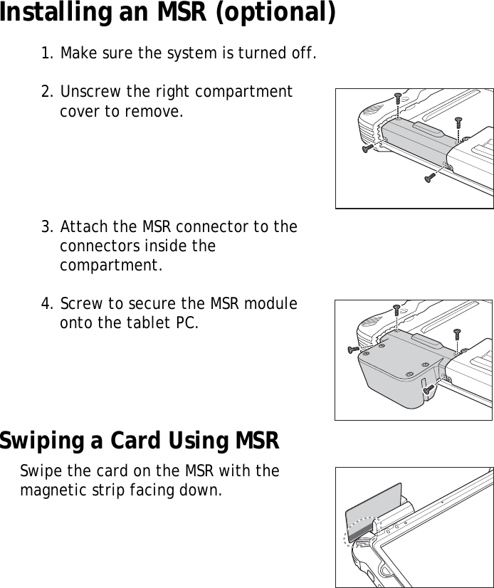 S10A User Manual14Installing an MSR (optional)1. Make sure the system is turned off.2. Unscrew the right compartment cover to remove.3. Attach the MSR connector to the connectors inside the compartment.4. Screw to secure the MSR module onto the tablet PC.Swiping a Card Using MSRSwipe the card on the MSR with the magnetic strip facing down.