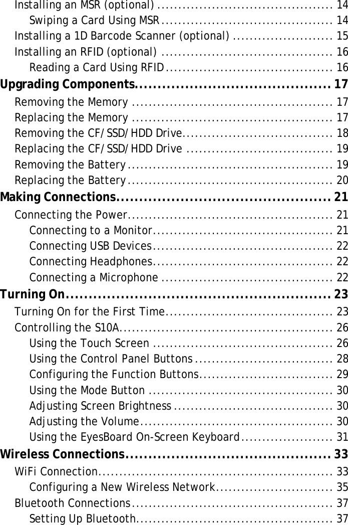 S10A User ManualInstalling an MSR (optional) .......................................... 14Swiping a Card Using MSR......................................... 14Installing a 1D Barcode Scanner (optional) ........................ 15Installing an RFID (optional) ......................................... 16Reading a Card Using RFID ........................................ 16Upgrading Components...........................................17Removing the Memory ................................................ 17Replacing the Memory ................................................ 17Removing the CF/SSD/HDD Drive.................................... 18Replacing the CF/SSD/HDD Drive ................................... 19Removing the Battery................................................. 19Replacing the Battery................................................. 20Making Connections...............................................21Connecting the Power................................................. 21Connecting to a Monitor........................................... 21Connecting USB Devices........................................... 22Connecting Headphones........................................... 22Connecting a Microphone ......................................... 22Turning On..........................................................23Turning On for the First Time........................................ 23Controlling the S10A................................................... 26Using the Touch Screen ........................................... 26Using the Control Panel Buttons ................................. 28Configuring the Function Buttons................................ 29Using the Mode Button ............................................ 30Adjusting Screen Brightness ...................................... 30Adjusting the Volume.............................................. 30Using the EyesBoard On-Screen Keyboard...................... 31Wireless Connections.............................................33WiFi Connection........................................................ 33Configuring a New Wireless Network............................ 35Bluetooth Connections................................................ 37Setting Up Bluetooth............................................... 37