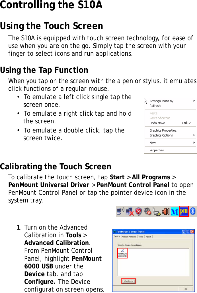 S10A User Manual26Controlling the S10AUsing the Touch ScreenThe S10A is equipped with touch screen technology, for ease of use when you are on the go. Simply tap the screen with your finger to select icons and run applications.Using the Tap FunctionWhen you tap on the screen with the a pen or stylus, it emulates click functions of a regular mouse. •  To emulate a left click single tap the screen once.•  To emulate a right click tap and hold the screen.•  To emulate a double click, tap the screen twice.Calibrating the Touch ScreenTo calibrate the touch screen, tap Start &gt; All Programs &gt; PenMount Universal Driver &gt; PenMount Control Panel to open PenMount Control Panel or tap the pointer device icon in the system tray.1. Turn on the Advanced Calibration in Tools &gt; Advanced Calibration. From PenMount Control Panel, highlight PenMount 6000 USB under the Device tab. and tap Configure. The Device configuration screen opens.