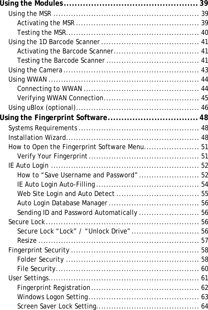 S10A User ManualUsing the Modules.................................................39Using the MSR .......................................................... 39Activating the MSR ................................................. 39Testing the MSR..................................................... 40Using the 1D Barcode Scanner ....................................... 41Activating the Barcode Scanner.................................. 41Testing the Barcode Scanner ..................................... 41Using the Camera...................................................... 43Using WWAN ............................................................ 44Connecting to WWAN .............................................. 44Verifying WWAN Connection...................................... 45Using uBlox (optional)................................................. 46Using the Fingerprint Software.................................48Systems Requirements ................................................ 48Installation Wizard..................................................... 48How to Open the Fingerprint Software Menu...................... 51Verify Your Fingerprint............................................ 51IE Auto Login ........................................................... 52How to “Save Username and Password”........................ 52IE Auto Login Auto-Filling ......................................... 54Web Site Login and Auto Detect ................................. 55Auto Login Database Manager .................................... 56Sending ID and Password Automatically ........................ 56Secure Lock............................................................. 56Secure Lock “Lock” / “Unlock Drive”........................... 56Resize ................................................................ 57Fingerprint Security ................................................... 58Folder Security ..................................................... 58File Security......................................................... 60User Settings............................................................ 61Fingerprint Registration........................................... 62Windows Logon Setting............................................ 63Screen Saver Lock Setting......................................... 64