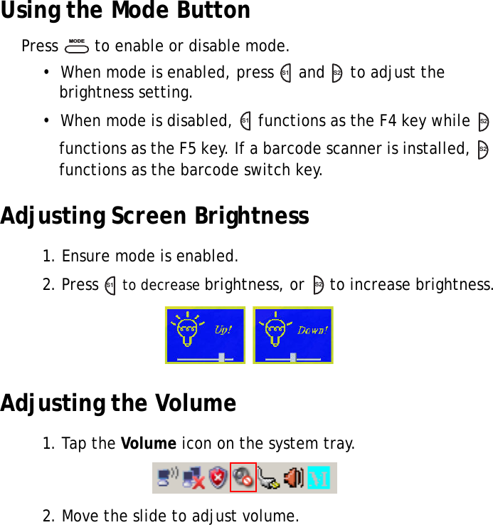 S10A User Manual30Using the Mode ButtonPress   to enable or disable mode.•  When mode is enabled, press   and   to adjust the brightness setting.•  When mode is disabled,   functions as the F4 key while   functions as the F5 key. If a barcode scanner is installed,   functions as the barcode switch key.Adjusting Screen Brightness1. Ensure mode is enabled.2. Press   to decrease brightness, or   to increase brightness.Adjusting the Volume1. Tap the Volume icon on the system tray.2. Move the slide to adjust volume.MODES1S2S1S2S2S1S2