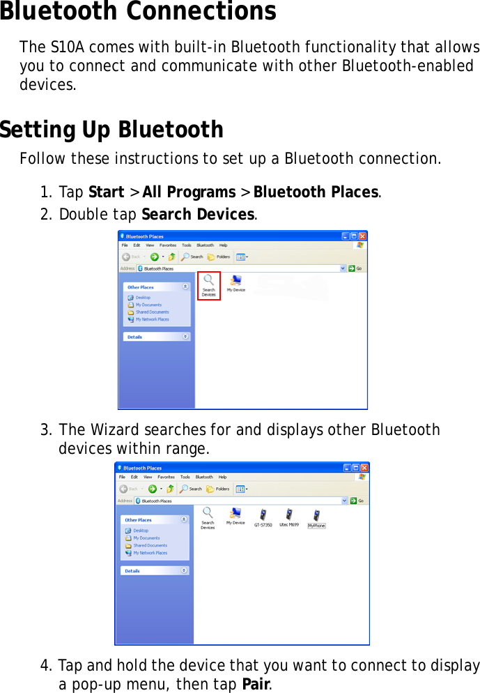 S10A User Manual37Bluetooth ConnectionsThe S10A comes with built-in Bluetooth functionality that allows you to connect and communicate with other Bluetooth-enabled devices.Setting Up BluetoothFollow these instructions to set up a Bluetooth connection.1. Tap Start &gt; All Programs &gt; Bluetooth Places.2. Double tap Search Devices.3. The Wizard searches for and displays other Bluetooth devices within range.4. Tap and hold the device that you want to connect to display a pop-up menu, then tap Pair.