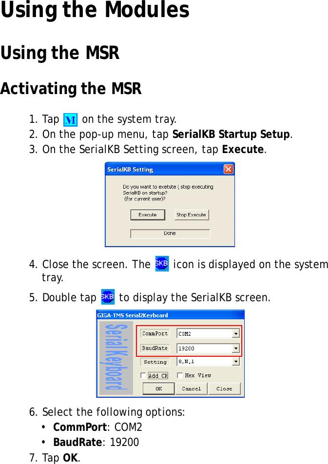 S10A User Manual39Using the ModulesUsing the MSRActivating the MSR1. Tap   on the system tray.2. On the pop-up menu, tap SerialKB Startup Setup.3. On the SerialKB Setting screen, tap Execute.4. Close the screen. The   icon is displayed on the system tray.5. Double tap   to display the SerialKB screen.6. Select the following options:•  CommPort: COM2•  BaudRate: 192007. Tap OK.