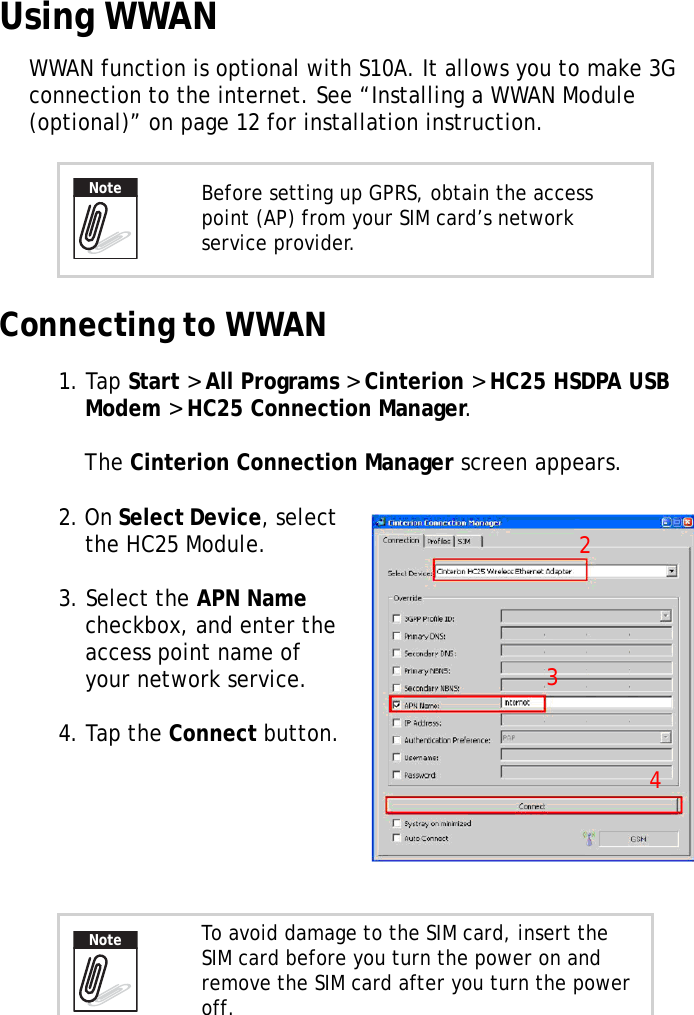 S10A User Manual44Using WWANWWAN function is optional with S10A. It allows you to make 3G connection to the internet. See “Installing a WWAN Module (optional)” on page 12 for installation instruction.Connecting to WWAN1. Tap Start &gt; All Programs &gt; Cinterion &gt; HC25 HSDPA USB Modem &gt; HC25 Connection Manager.The Cinterion Connection Manager screen appears.2. On Select Device, select the HC25 Module.3. Select the APN Name checkbox, and enter the access point name of your network service.4. Tap the Connect button.Before setting up GPRS, obtain the access point (AP) from your SIM card’s network service provider.To avoid damage to the SIM card, insert the SIM card before you turn the power on and remove the SIM card after you turn the power off.Note234Note