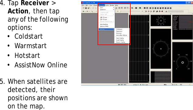 S10A User Manual474. Tap Receiver &gt; Action, then tap any of the following options:•  Coldstart•  Warmstart•  Hotstart•  AssistNow Online5. When satellites are detected, their positions are shown on the map.