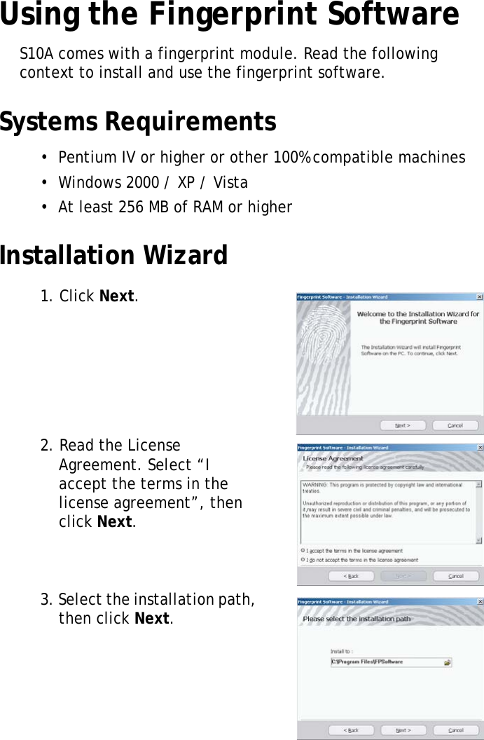 S10A User Manual48Using the Fingerprint SoftwareS10A comes with a fingerprint module. Read the following context to install and use the fingerprint software.Systems Requirements•  Pentium IV or higher or other 100% compatible machines•  Windows 2000 / XP / Vista•  At least 256 MB of RAM or higherInstallation Wizard1. Click Next.2. Read the License Agreement. Select “I accept the terms in the license agreement”, then click Next.3. Select the installation path, then click Next.