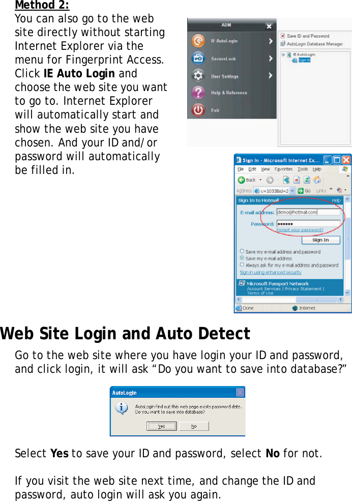 S10A User Manual55Method 2:You can also go to the web site directly without starting Internet Explorer via the menu for Fingerprint Access. Click IE Auto Login and choose the web site you want to go to. Internet Explorer will automatically start and show the web site you have chosen. And your ID and/or password will automatically be filled in.Web Site Login and Auto DetectGo to the web site where you have login your ID and password, and click login, it will ask “Do you want to save into database?” Select Yes to save your ID and password, select No for not.If you visit the web site next time, and change the ID and password, auto login will ask you again.