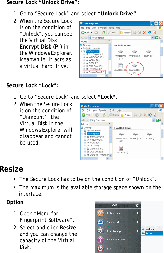 S10A User Manual57Secure Lock “Unlock Drive”:1. Go to “Secure Lock” and select “Unlock Drive”.2. When the Secure Lock is on the condition of “Unlock”, you can see the Virtual Disk Encrypt Disk (P:) in the Windows Explorer. Meanwhile, it acts as a virtual hard drive.Secure Lock “Lock”:1. Go to “Secure Lock” and select “Lock”.2. When the Secure Lock is on the condition of “Unmount”, the Virtual Disk in the Windows Explorer will disappear and cannot be used.Resize•  The Secure Lock has to be on the condition of “Unlock”.•  The maximum is the available storage space shown on the interface.Option1. Open “Menu for Fingerprint Software”.2. Select and click Resize, and you can change the capacity of the Virtual Disk.
