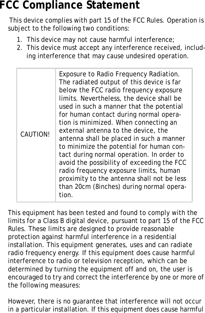 S10A User ManualiiFCC Compliance Statement This device complies with part 15 of the FCC Rules. Operation is subject to the following two conditions: 1.  This device may not cause harmful interference;2.  This device must accept any interference received, includ-ing interference that may cause undesired operation.This equipment has been tested and found to comply with the limits for a Class B digital device, pursuant to part 15 of the FCC Rules. These limits are designed to provide reasonable protection against harmful interference in a residential installation. This equipment generates, uses and can radiate radio frequency energy. If this equipment does cause harmful interference to radio or television reception, which can be determined by turning the equipment off and on, the user is encouraged to try and correct the interference by one or more of the following measures: However, there is no guarantee that interference will not occur in a particular installation. If this equipment does cause harmful CAUTION!Exposure to Radio Frequency Radiation. The radiated output of this device is far below the FCC radio frequency exposure limits. Nevertheless, the device shall be used in such a manner that the potential for human contact during normal opera-tion is minimized. When connecting an external antenna to the device, the antenna shall be placed in such a manner to minimize the potential for human con-tact during normal operation. In order to avoid the possibility of exceeding the FCC radio frequency exposure limits, human proximity to the antenna shall not be less than 20cm (8inches) during normal opera-tion.