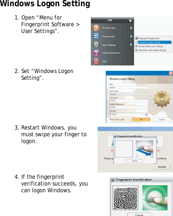 S10A User Manual63Windows Logon Setting1. Open “Menu for Fingerprint Software &gt; User Settings”.2. Set “Windows Logon Setting”.3. Restart Windows, you must swipe your finger to logon.4. If the fingerprint verification succeeds, you can logon Windows.