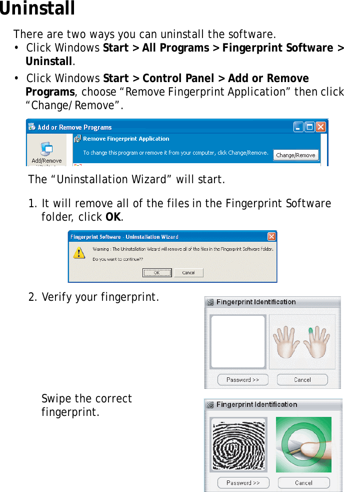 S10A User Manual66UninstallThere are two ways you can uninstall the software.•  Click Windows Start &gt; All Programs &gt; Fingerprint Software &gt; Uninstall.•  Click Windows Start &gt; Control Panel &gt; Add or Remove Programs, choose “Remove Fingerprint Application” then click “Change/Remove”.The “Uninstallation Wizard” will start.1. It will remove all of the files in the Fingerprint Software folder, click OK.2. Verify your fingerprint.Swipe the correct fingerprint.