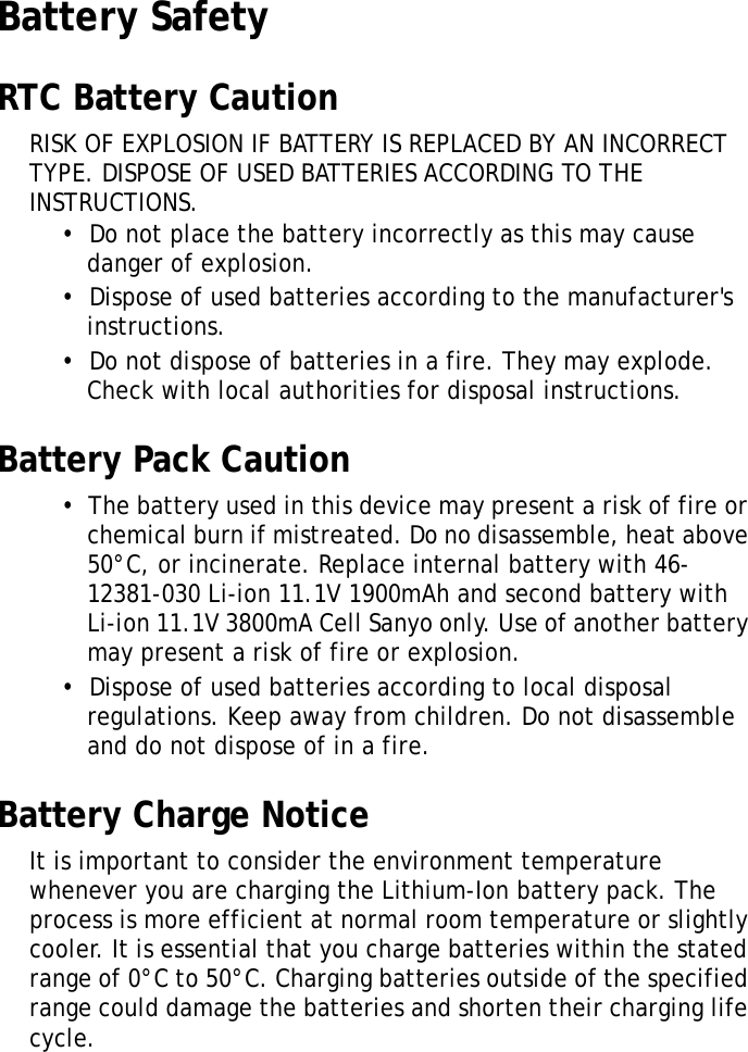 S10A User ManualvBattery SafetyRTC Battery CautionRISK OF EXPLOSION IF BATTERY IS REPLACED BY AN INCORRECT TYPE. DISPOSE OF USED BATTERIES ACCORDING TO THE INSTRUCTIONS.•  Do not place the battery incorrectly as this may cause danger of explosion.•  Dispose of used batteries according to the manufacturer&apos;s instructions.•  Do not dispose of batteries in a fire. They may explode. Check with local authorities for disposal instructions.Battery Pack Caution•  The battery used in this device may present a risk of fire or chemical burn if mistreated. Do no disassemble, heat above 50°C, or incinerate. Replace internal battery with 46-12381-030 Li-ion 11.1V 1900mAh and second battery with Li-ion 11.1V 3800mA Cell Sanyo only. Use of another battery may present a risk of fire or explosion.•  Dispose of used batteries according to local disposal regulations. Keep away from children. Do not disassemble and do not dispose of in a fire.Battery Charge NoticeIt is important to consider the environment temperature whenever you are charging the Lithium-Ion battery pack. The process is more efficient at normal room temperature or slightly cooler. It is essential that you charge batteries within the stated range of 0°C to 50°C. Charging batteries outside of the specified range could damage the batteries and shorten their charging life cycle.