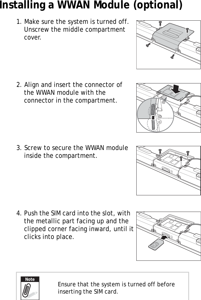 S10A User Manual12Installing a WWAN Module (optional)1. Make sure the system is turned off. Unscrew the middle compartment cover.2. Align and insert the connector of the WWAN module with the connector in the compartment.3. Screw to secure the WWAN module inside the compartment.4. Push the SIM card into the slot, with the metallic part facing up and the clipped corner facing inward, until it clicks into place.Ensure that the system is turned off before inserting the SIM card.Note