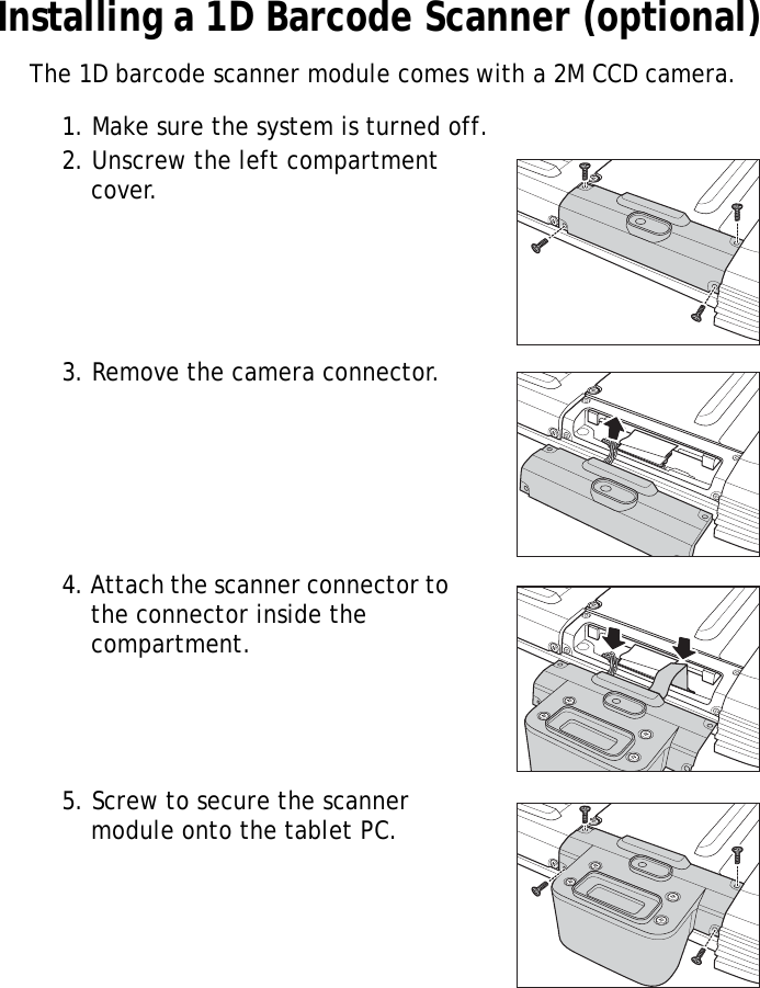 S10A User Manual15Installing a 1D Barcode Scanner (optional)The 1D barcode scanner module comes with a 2M CCD camera.1. Make sure the system is turned off.2. Unscrew the left compartment cover.3. Remove the camera connector.4. Attach the scanner connector to the connector inside the compartment.5. Screw to secure the scanner module onto the tablet PC.