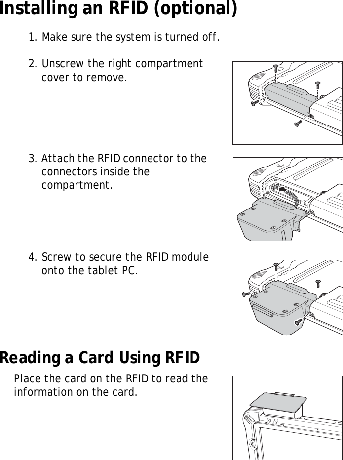 S10A User Manual16Installing an RFID (optional)1. Make sure the system is turned off.2. Unscrew the right compartment cover to remove.3. Attach the RFID connector to the connectors inside the compartment.4. Screw to secure the RFID module onto the tablet PC.Reading a Card Using RFIDPlace the card on the RFID to read the information on the card.S1