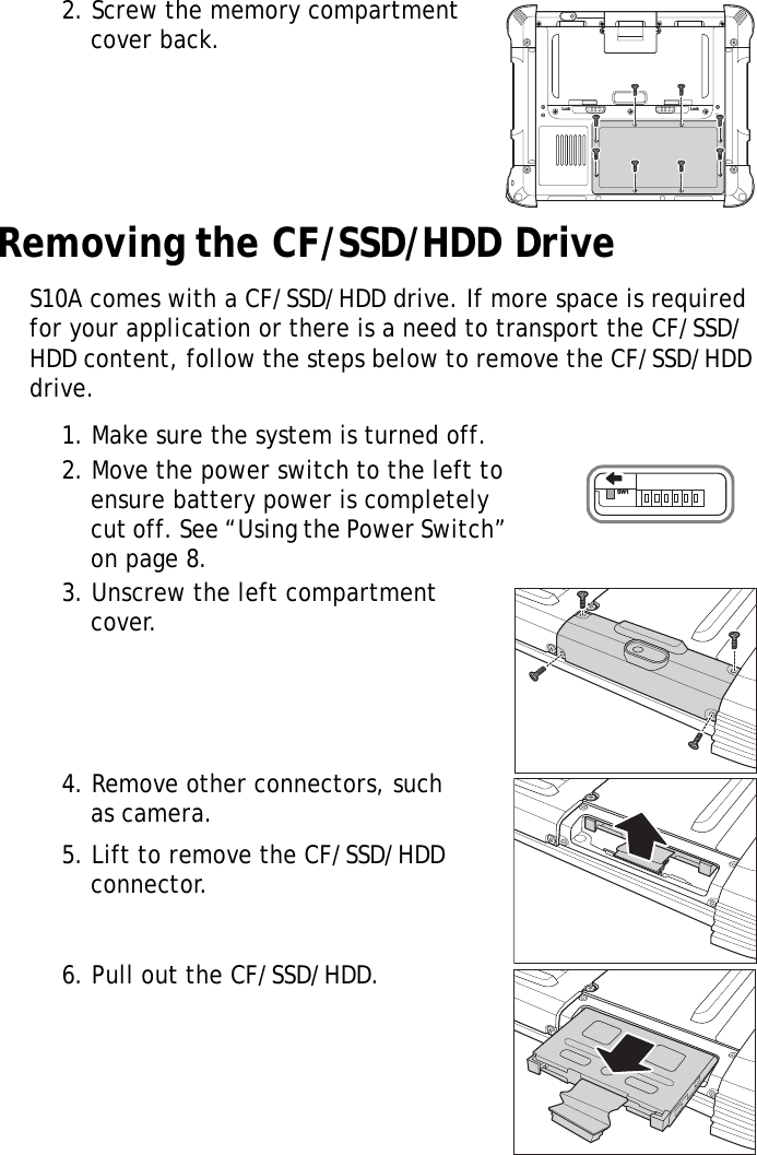 S10A User Manual182. Screw the memory compartment cover back.Removing the CF/SSD/HDD DriveS10A comes with a CF/SSD/HDD drive. If more space is required for your application or there is a need to transport the CF/SSD/HDD content, follow the steps below to remove the CF/SSD/HDD drive.1. Make sure the system is turned off.2. Move the power switch to the left to ensure battery power is completely cut off. See “Using the Power Switch” on page 8.3. Unscrew the left compartment cover.4. Remove other connectors, such as camera.5. Lift to remove the CF/SSD/HDD connector.6. Pull out the CF/SSD/HDD.Lock LockSW1