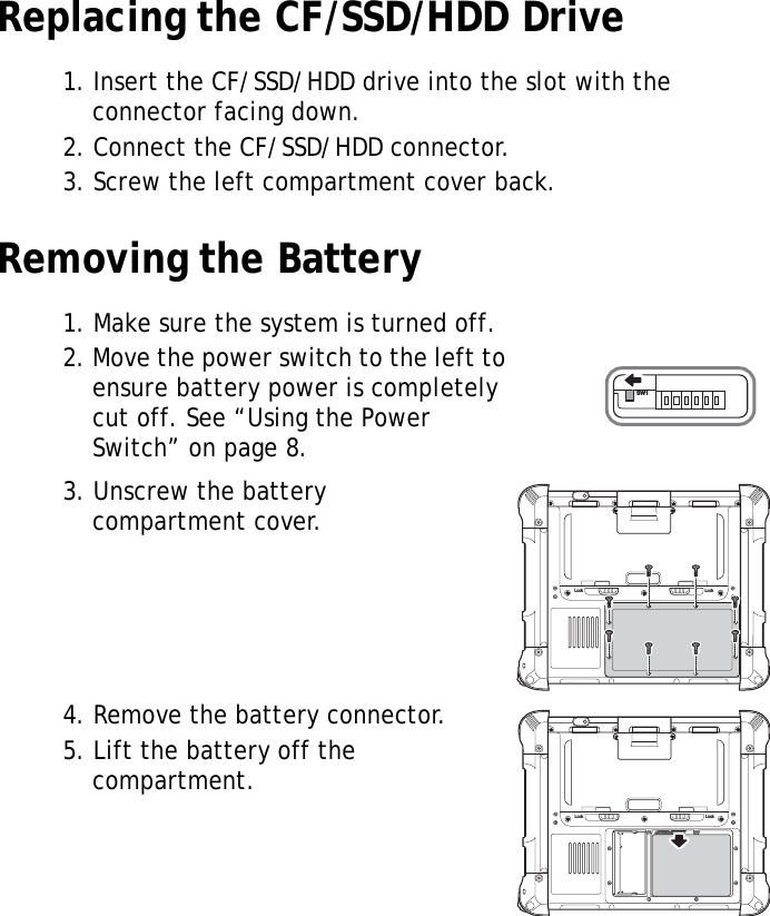 S10A User Manual19Replacing the CF/SSD/HDD Drive1. Insert the CF/SSD/HDD drive into the slot with the connector facing down.2. Connect the CF/SSD/HDD connector.3. Screw the left compartment cover back.Removing the Battery1. Make sure the system is turned off.2. Move the power switch to the left to ensure battery power is completely cut off. See “Using the Power Switch” on page 8.3. Unscrew the battery compartment cover.4. Remove the battery connector.5. Lift the battery off the compartment.SW1Lock LockLock Lock
