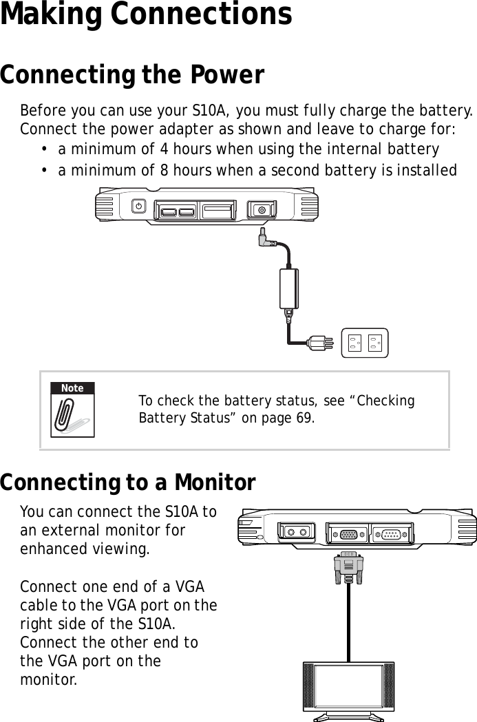 S10A User Manual21Making ConnectionsConnecting the PowerBefore you can use your S10A, you must fully charge the battery. Connect the power adapter as shown and leave to charge for:•  a minimum of 4 hours when using the internal battery•  a minimum of 8 hours when a second battery is installedConnecting to a MonitorYou can connect the S10A to an external monitor for enhanced viewing.Connect one end of a VGA cable to the VGA port on the right side of the S10A. Connect the other end to the VGA port on the monitor.To check the battery status, see “Checking Battery Status” on page 69.Note