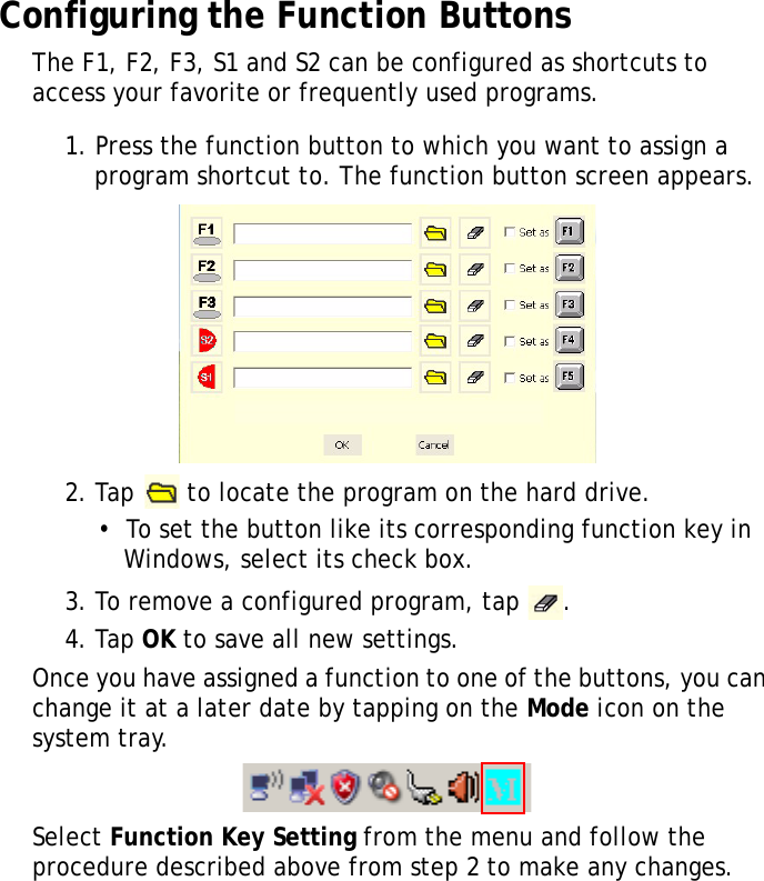 S10A User Manual29Configuring the Function ButtonsThe F1, F2, F3, S1 and S2 can be configured as shortcuts to access your favorite or frequently used programs.1. Press the function button to which you want to assign a program shortcut to. The function button screen appears.2. Tap   to locate the program on the hard drive.•  To set the button like its corresponding function key in Windows, select its check box.3. To remove a configured program, tap  .4. Tap OK to save all new settings.Once you have assigned a function to one of the buttons, you can change it at a later date by tapping on the Mode icon on the system tray.Select Function Key Setting from the menu and follow the procedure described above from step 2 to make any changes.