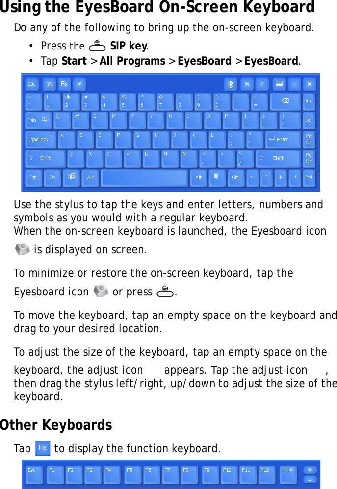 S10A User Manual31Using the EyesBoard On-Screen KeyboardDo any of the following to bring up the on-screen keyboard.•  Press the   SIP key.•  Tap Start &gt; All Programs &gt; EyesBoard &gt; EyesBoard.Use the stylus to tap the keys and enter letters, numbers and symbols as you would with a regular keyboard.When the on-screen keyboard is launched, the Eyesboard icon  is displayed on screen.To minimize or restore the on-screen keyboard, tap the Eyesboard icon   or press  .To move the keyboard, tap an empty space on the keyboard and drag to your desired location.To adjust the size of the keyboard, tap an empty space on the keyboard, the adjust icon   appears. Tap the adjust icon  , then drag the stylus left/right, up/down to adjust the size of the keyboard.Other KeyboardsTap   to display the function keyboard.