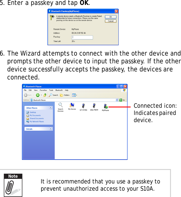 S10A User Manual385. Enter a passkey and tap OK.6. The Wizard attempts to connect with the other device and prompts the other device to input the passkey. If the other device successfully accepts the passkey, the devices are connected. It is recommended that you use a passkey to prevent unauthorized access to your S10A.Connected icon:Indicates paired device.Note