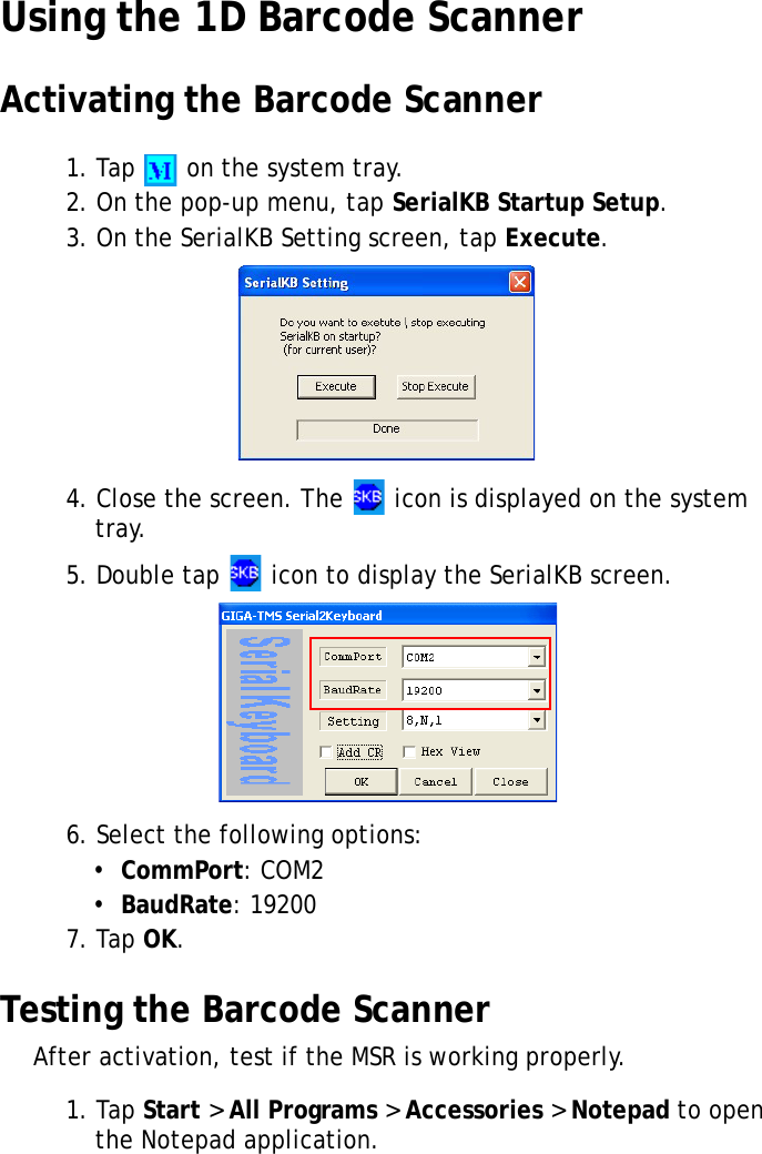 S10A User Manual41Using the 1D Barcode ScannerActivating the Barcode Scanner1. Tap   on the system tray.2. On the pop-up menu, tap SerialKB Startup Setup.3. On the SerialKB Setting screen, tap Execute.4. Close the screen. The   icon is displayed on the system tray.5. Double tap   icon to display the SerialKB screen.6. Select the following options:•  CommPort: COM2•  BaudRate: 192007. Tap OK.Testing the Barcode ScannerAfter activation, test if the MSR is working properly.1. Tap Start &gt; All Programs &gt; Accessories &gt; Notepad to open the Notepad application.
