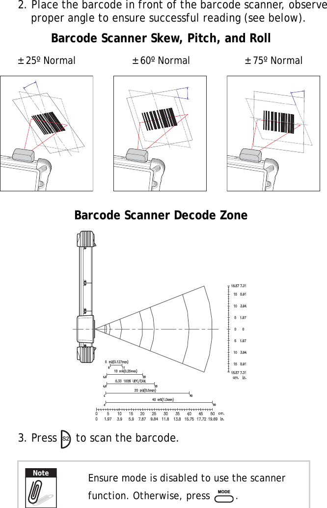 S10A User Manual422. Place the barcode in front of the barcode scanner, observe proper angle to ensure successful reading (see below).3. Press   to scan the barcode.Ensure mode is disabled to use the scanner function. Otherwise, press  .S2S2S2± 25º Normal ± 75º Normal± 60º NormalBarcode Scanner Skew, Pitch, and RollBarcode Scanner Decode ZoneS2NoteMODE
