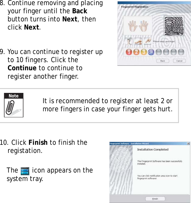 S10A User Manual508. Continue removing and placing your finger until the Back button turns into Next, then click Next.9. You can continue to register up to 10 fingers. Click the Continue to continue to register another finger.10. Click Finish to finish the registation.The   icon appears on the system tray.It is recommended to register at least 2 or more fingers in case your finger gets hurt.Note
